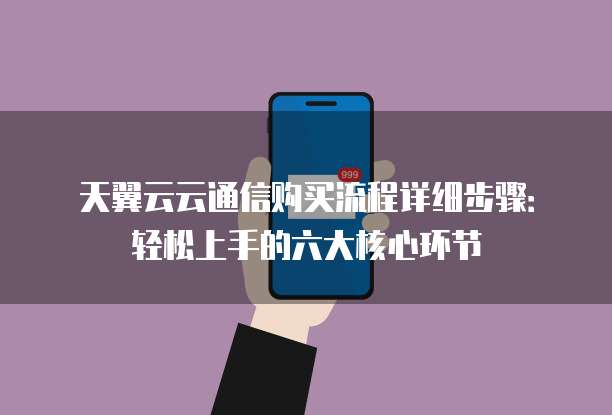 天翼云云通信购买流程详细步骤:轻松上手的六大核心环节