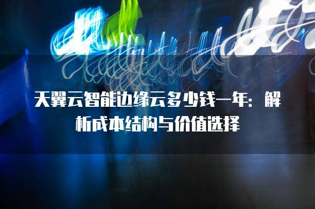 天翼云智能边缘云多少钱一年:解析成本结构与价值选择