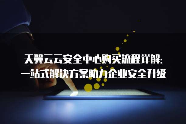 天翼云云安全中心购买流程详解:一站式解决方案助力企业安全升级