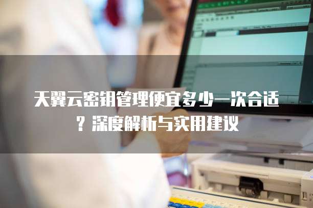 天翼云密钥管理便宜多少一次合适？深度解析与实用建议