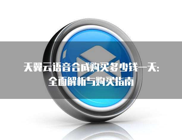 天翼云语音合成购买多少钱一天:全面解析与购买指南
