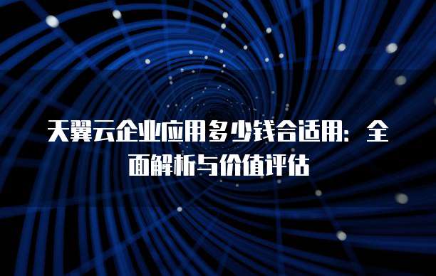 天翼云企业应用多少钱合适用：全面解析与价值评估