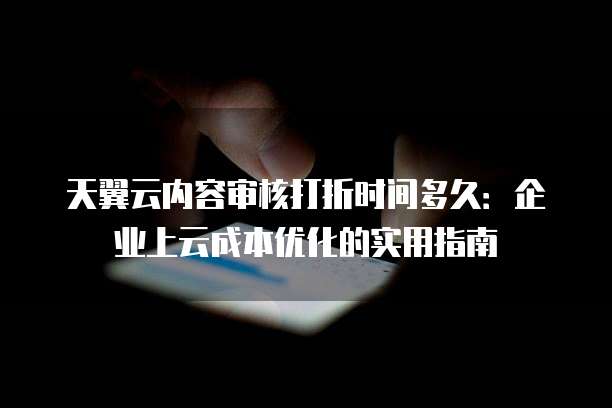 天翼云内容审核打折时间多久:企业上云成本优化的实用指南