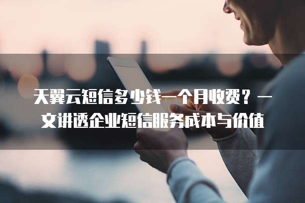 天翼云短信多少钱一个月收费?一文讲透企业短信服务成本与价值