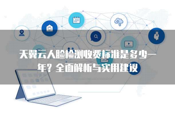 天翼云人脸检测收费标准是多少一年？全面解析与实用建议
