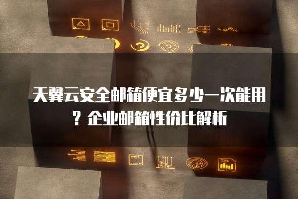天翼云安全邮箱便宜多少一次能用?企业邮箱性价比解析