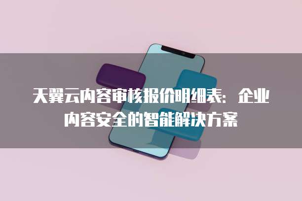 天翼云内容审核报价明细表:企业内容安全的智能解决方案