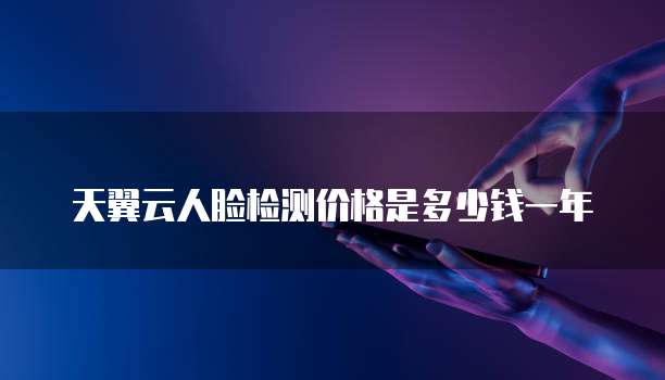 天翼云人脸检测价格是多少钱一年