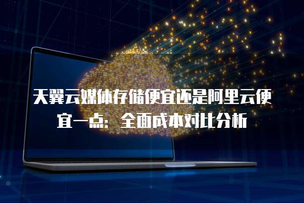 天翼云媒体存储便宜还是阿里云便宜一点:全面成本对比分析
