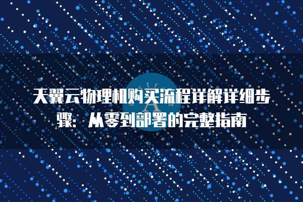 天翼云物理机购买流程详解详细步骤:从零到部署的完整指南
