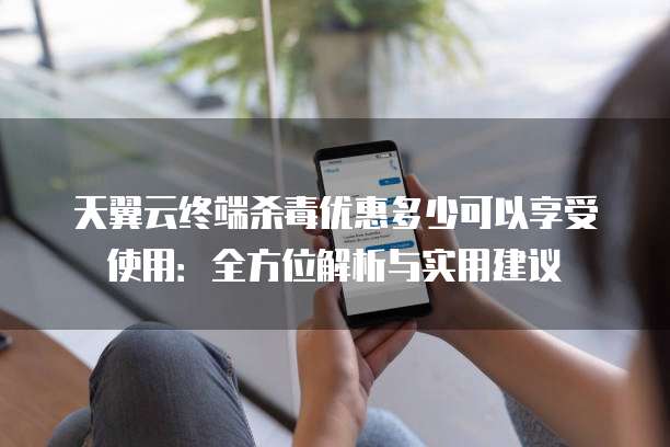 天翼云终端杀毒优惠多少可以享受使用:全方位解析与实用建议