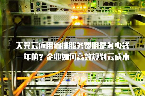 天翼云应用编排服务费用是多少钱一年的?企业如何高效规划云成本