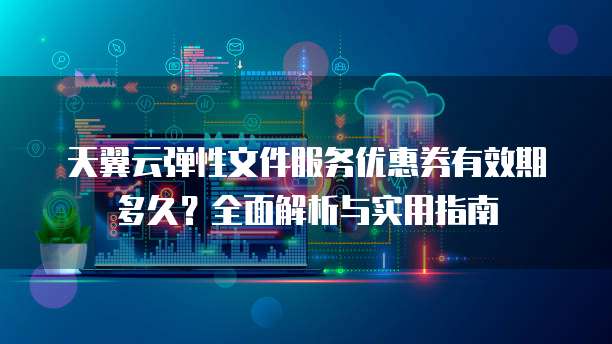 天翼云弹性文件服务优惠券有效期多久?全面解析与实用指南
