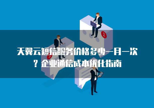 天翼云短信服务价格多少一月一次?企业通信成本优化指南