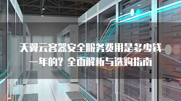天翼云容器安全服务费用是多少钱一年的?全面解析与选购指南