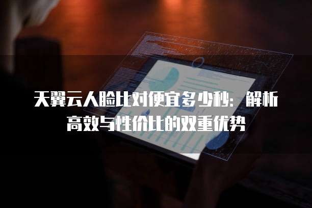 天翼云人脸比对便宜多少秒:解析高效与性价比的双重优势