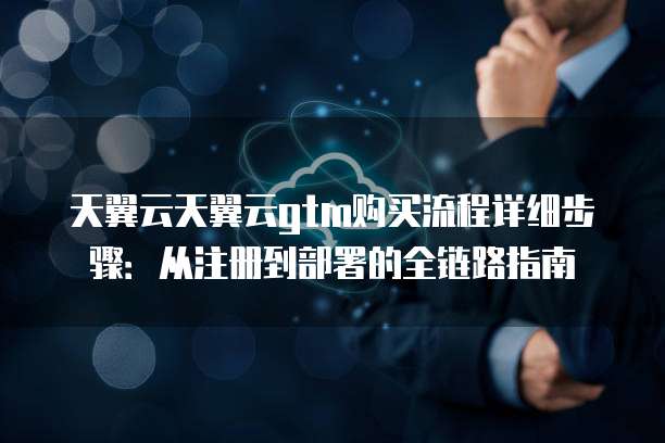 天翼云天翼云gtm购买流程详细步骤:从注册到部署的全链路指南
