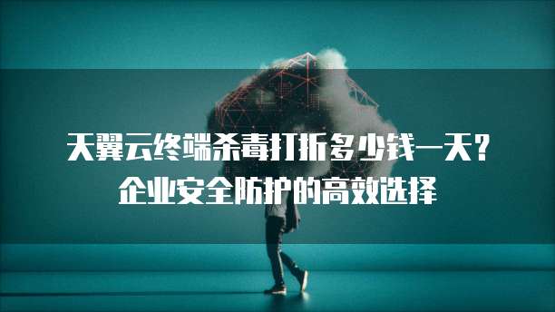 天翼云终端杀毒打折多少钱一天?企业安全防护的高效选择
