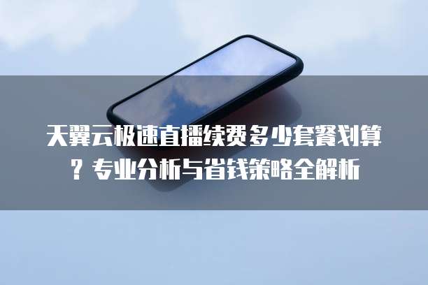 天翼云极速直播续费多少套餐划算?专业分析与省钱策略全解析