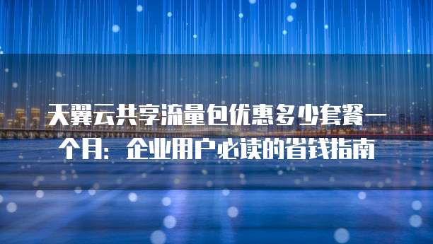 天翼云共享流量包优惠多少套餐一个月:企业用户必读的省钱指南