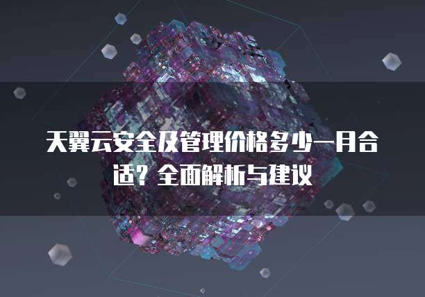 天翼云安全及管理价格多少一月合适?全面解析与建议