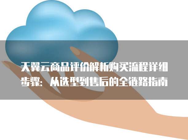 天翼云商品评价解析购买流程详细步骤:从选型到售后的全链路指南