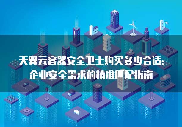 天翼云容器安全卫士购买多少合适：企业安全需求的精准匹配指南