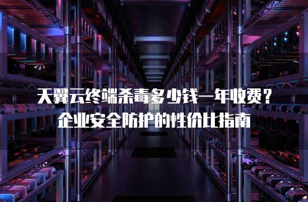 天翼云终端杀毒多少钱一年收费?企业安全防护的性价比指南