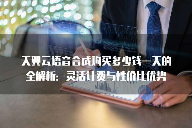 天翼云语音合成购买多少钱一天的全解析:灵活计费与性价比优势
