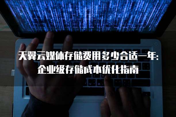 天翼云媒体存储费用多少合适一年:企业级存储成本优化指南