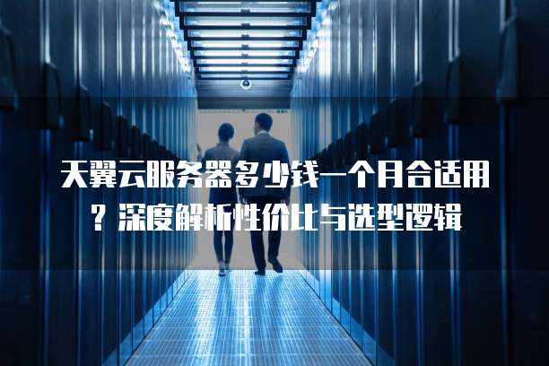 天翼云服务器多少钱一个月合适用？深度解析性价比与选型逻辑