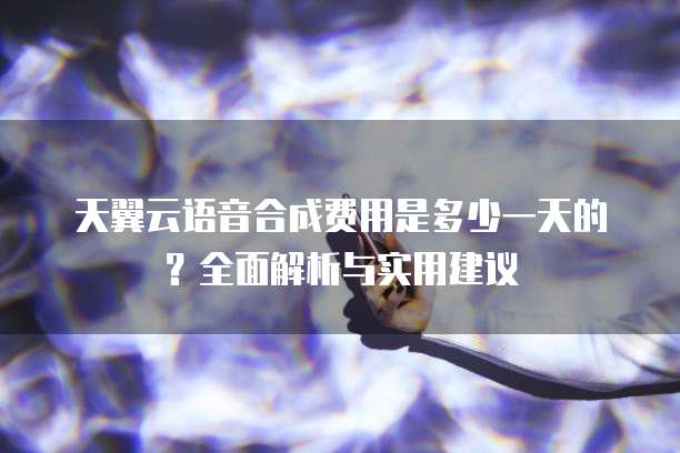 天翼云语音合成费用是多少一天的?全面解析与实用建议