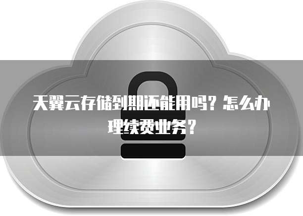 天翼云存储到期还能用吗?怎么办理续费业务?