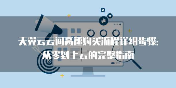 天翼云云间高速购买流程详细步骤：从零到上云的完整指南