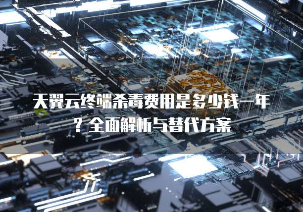 天翼云终端杀毒费用是多少钱一年？全面解析与替代方案