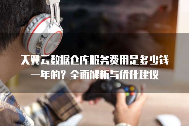 天翼云数据仓库服务费用是多少钱一年的?全面解析与优化建议