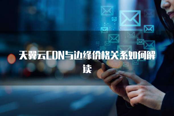 天翼云CDN与边缘价格关系如何解读
