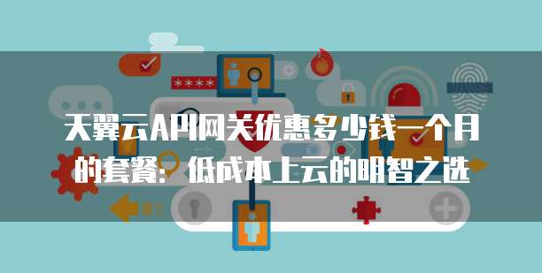 天翼云API网关优惠多少钱一个月的套餐:低成本上云的明智之选