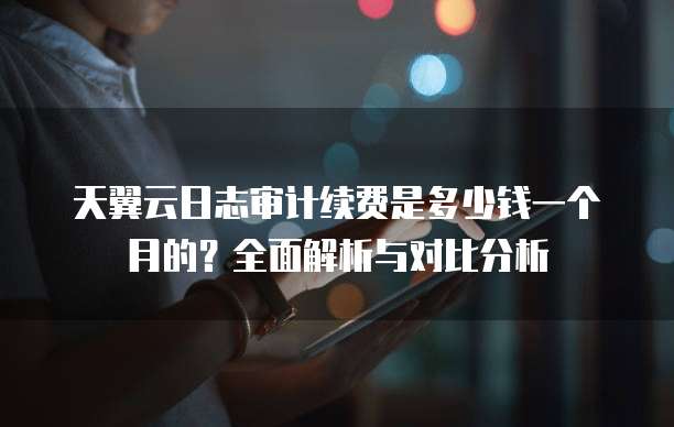 天翼云日志审计续费是多少钱一个月的?全面解析与对比分析