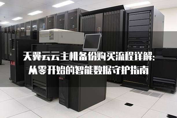 天翼云云主机备份购买流程详解：从零开始的智能数据守护指南