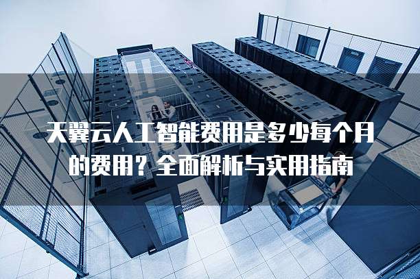 天翼云人工智能费用是多少每个月的费用?全面解析与实用指南
