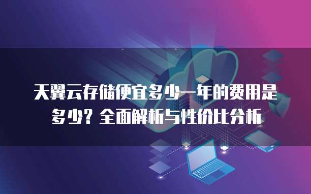 天翼云存储便宜多少一年的费用是多少?全面解析与性价比分析
