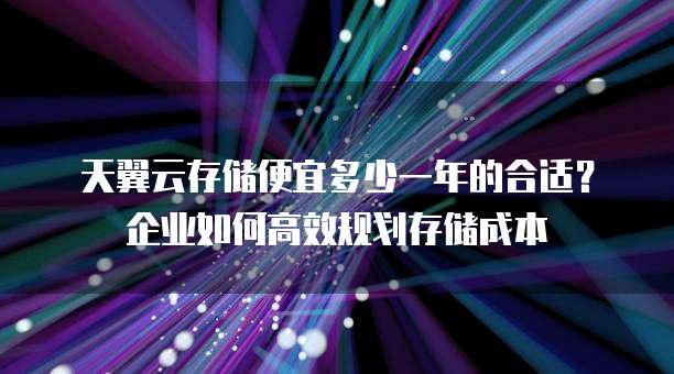 天翼云存储便宜多少一年的合适?企业如何高效规划存储成本