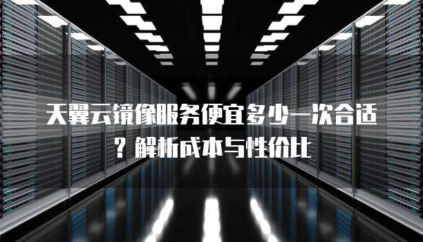 天翼云镜像服务便宜多少一次合适？解析成本与性价比