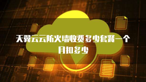天翼云云防火墙收费多少套餐一个月扣多少