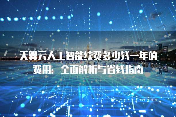 天翼云人工智能续费多少钱一年的费用:全面解析与省钱指南