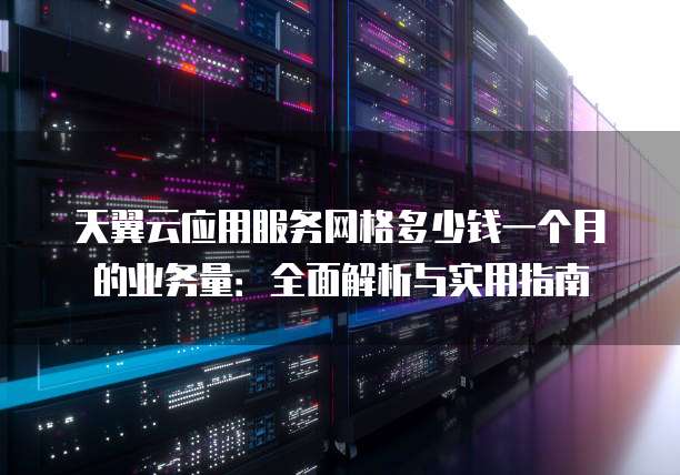天翼云应用服务网格多少钱一个月的业务量:全面解析与实用指南