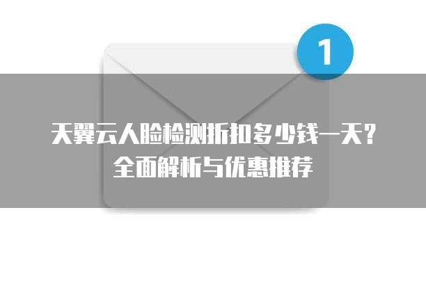 天翼云人脸检测折扣多少钱一天？全面解析与优惠推荐