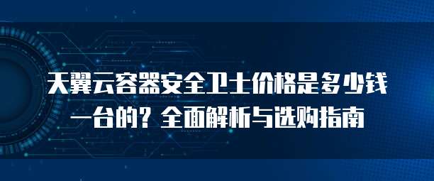 天翼云容器安全卫士价格是多少钱一台的?全面解析与选购指南