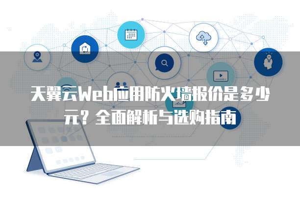 天翼云Web应用防火墙报价是多少元?全面解析与选购指南